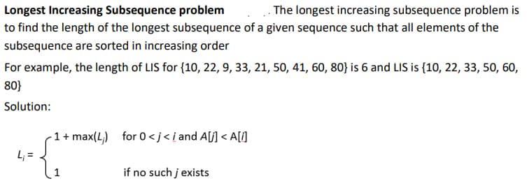 Longest Increasing Subsequence problem
to find the length of the longest subsequence of a given sequence such that all elements of the
The longest increasing subsequence problem is
subsequence are sorted in increasing order
For example, the length of LIS for {10, 22, 9, 33, 21, 50, 41, 60, 80} is 6 and LIS is {10, 22, 33, 50, 60,
80}
Solution:
1 + max(L,) for 0<j<i and A[j] < A[]
L; =
if no such j exists
