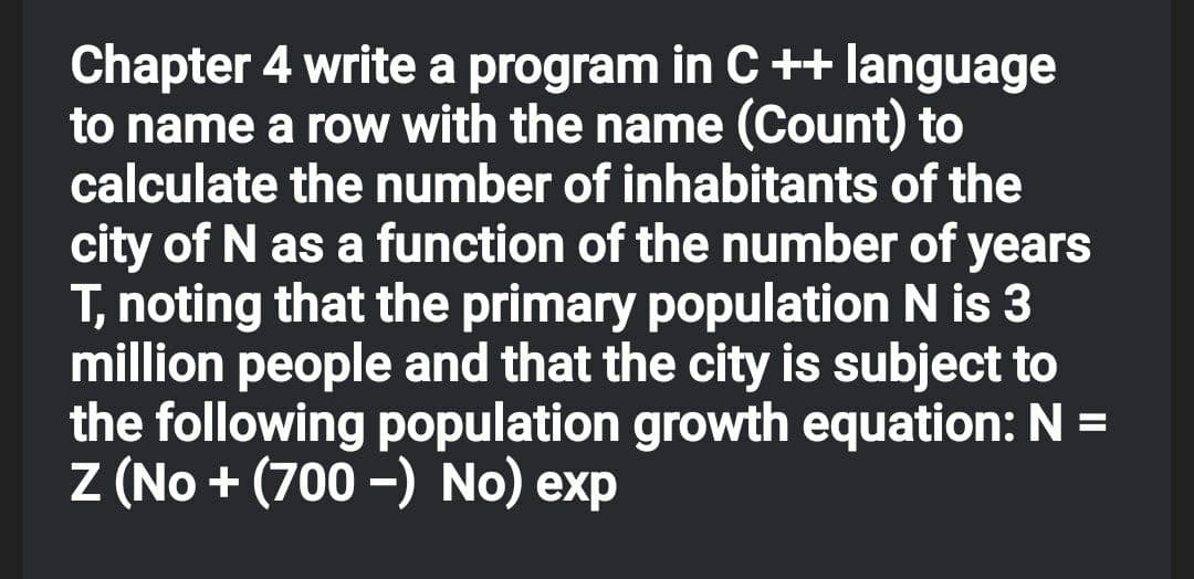 Chapter 4 write a program in C++ language
to name a row with the name (Count) to
calculate the number of inhabitants of the
city of N as a function of the number of years
T, noting that the primary population N is 3
million people and that the city is subject to
the following population growth equation: N =
Z (No + (700 -) No) exp
