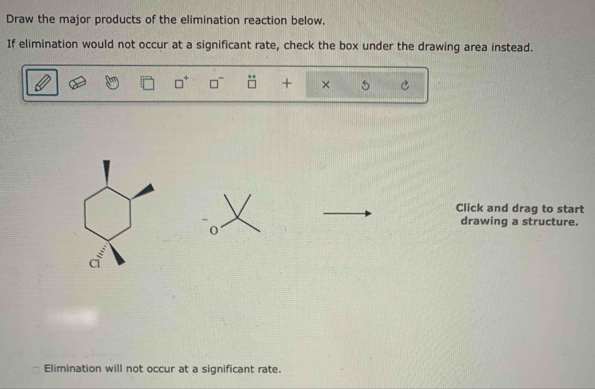 Draw the major products of the elimination reaction below.
If elimination would not occur at a significant rate, check the box under the drawing area instead.
!!!!!
X
Elimination will not occur at a significant rate.
+
X
S
C
Click and drag to start
drawing a structure.