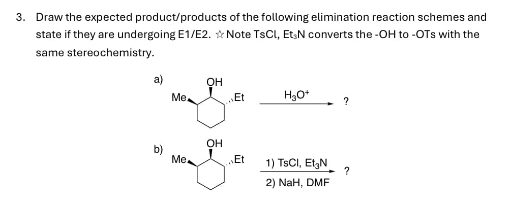 3. Draw the expected product/products of the following elimination reaction schemes and
state if they are undergoing E1/E2. ✩ Note TsCl, Et3N converts the -OH to -OTS with the
same stereochemistry.
a)
b)
Me
Me
OH
OH
Et
Et
H3O+
1) TSCI, Et3N
2) NaH, DMF
?
?