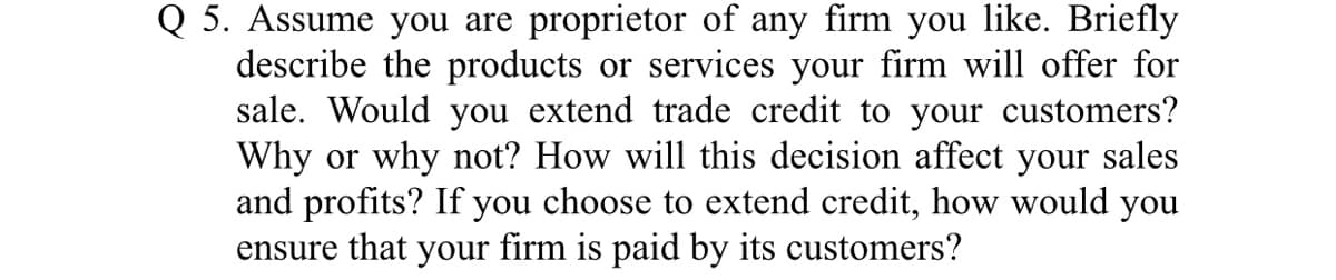 Q 5. Assume you are proprietor of any firm you like. Briefly
describe the products or services your firm will offer for
sale. Would you extend trade credit to your customers?
Why or why not? How will this decision affect your sales
and profits? If you choose to extend credit, how would you
ensure that your firm is paid by its customers?
