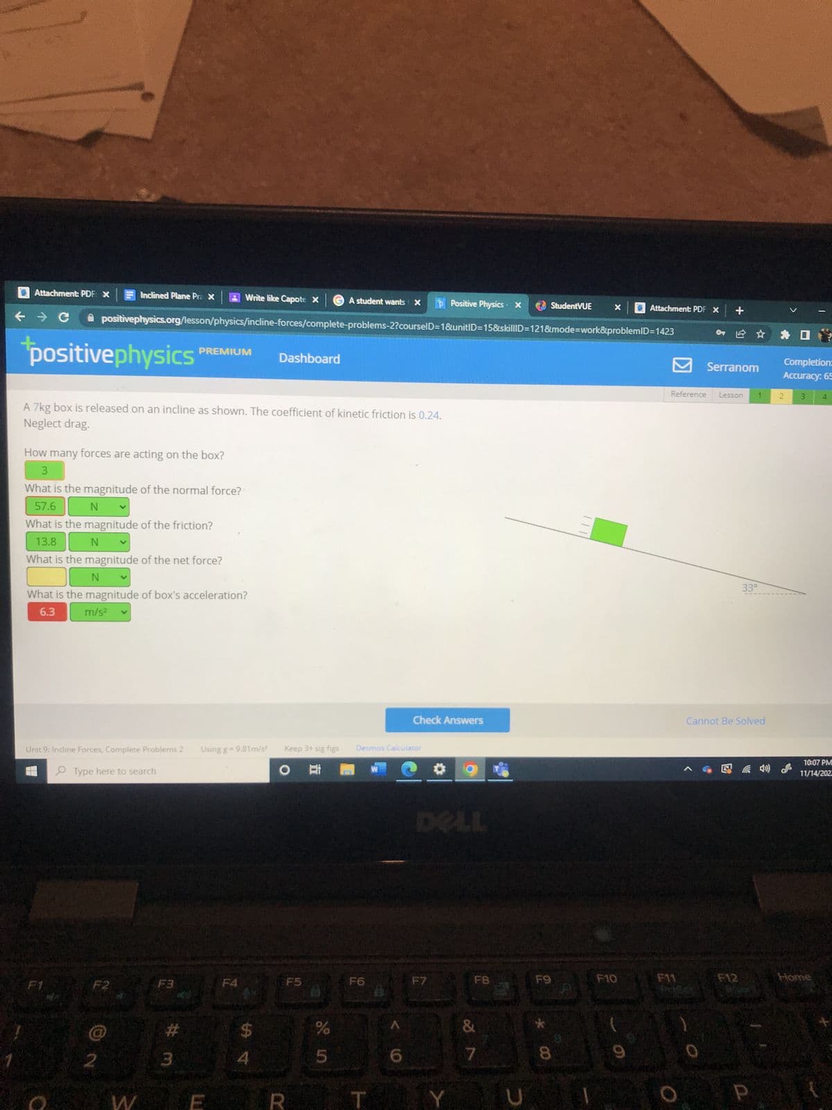 Attachment: PDF X
positivephysics'
Inclined Plane Pra X
Unit 9: Incline Forces, Complete Problems 2
Type here to search
F1
How many forces are acting on the box?
3
What is the magnitude of the normal force?
57.6
N
What is the magnitude of the friction?
13.8
N
What is the magnitude of the net force?
N
What is the magnitude of box's acceleration?
6.3 m/s²
F2
→ C ✰ positivephysics.org/lesson/physics/incline-forces/complete-problems-2?courselD=1&unitID=15&skillID=121&mode=work&problemID=1423
A 7kg box is released on an incline as shown. The coefficient of kinetic friction is 0.24.
Neglect drag.
@
W
Write like Capote X
#
PREMIUM
3
Using g = 9.81m/s²
Dashboard
54
Keep 3+ sig figs
O At
A student wants X
F5
%
5
Desmos Calculator
F6
T
W
6
Check Answers
Positive Physics - X
DELL
F7
Y
F8
7
D
StudentVUE
F9
00
X
Attachment: PDF X +
F10
Reference
F11
Serranom
Lesson
1
33°
Cannot Be Solved
**
Completion:
Accuracy: 65
2 3
4
10:07 PM
11/14/202
Home