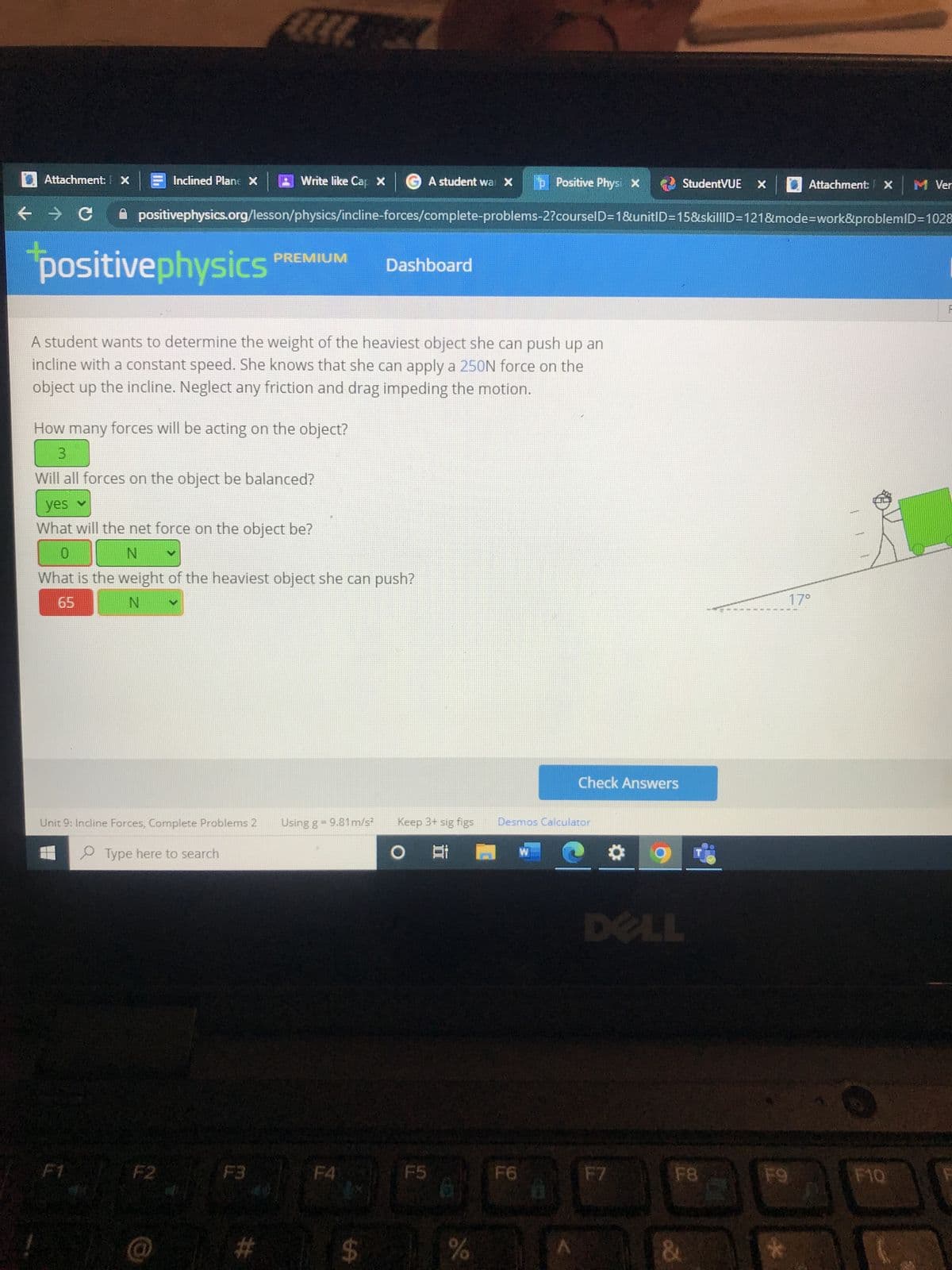 Attachment: X
← → C
+
Inclined Plane X
positivephysics
A student wants to determine the weight of the heaviest object she can push up an
incline with a constant speed. She knows that she can apply a 250N force on the
object up the incline. Neglect any friction and drag impeding the motion.
Write like Cap X GA student war X p Positive Physi X
positivephysics.org/lesson/physics/incline-forces/complete-problems-2?courselD=1&unitID=15&skilllD=121&mode=work&problemID=1028
Unit 9: Incline Forces, Complete Problems 2
Type here to search
F2
How many forces will be acting on the object?
3
Will all forces on the object be balanced?
yes v
What will the net force on the object be?
0
N
What is the weight of the heaviest object she can push?
65
N
F3
PREMIUM
#
Using g = 9.81 m/s²
Dashboard
$
Keep 3+ sig figs
O At 1 W
F5
%
Check Answers
Desmos Calculator
StudentVUE
F7
ELL
F8
&
M
Attachment: X Ver
F9
17°
F