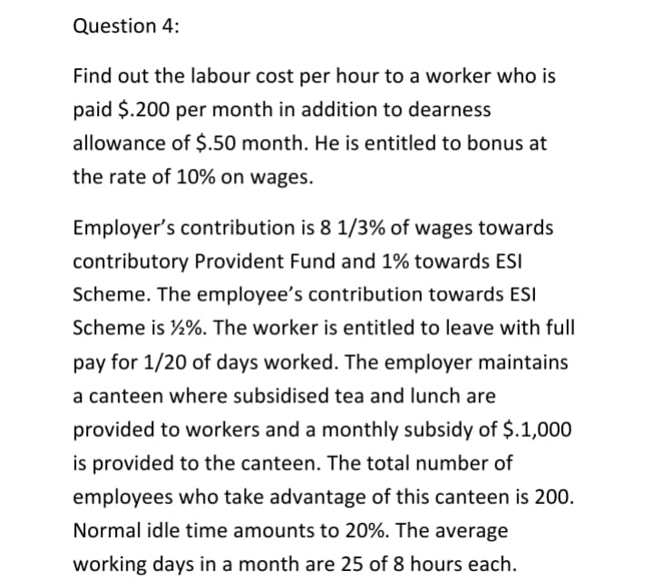 Question 4:
Find out the labour cost per hour to a worker who is
paid $.200 per month in addition to dearness
allowance of $.50 month. He is entitled to bonus at
the rate of 10% on wages.
Employer's contribution is 8 1/3% of wages towards
contributory Provident Fund and 1% towards ESI
Scheme. The employee's contribution towards ESI
Scheme is ½%. The worker is entitled to leave with full
pay for 1/20 of days worked. The employer maintains
a canteen where subsidised tea and lunch are
provided to workers and a monthly subsidy of $.1,000
is provided to the canteen. The total number of
employees who take advantage of this canteen is 200.
Normal idle time amounts to 20%. The average
working days in a month are 25 of 8 hours each.
