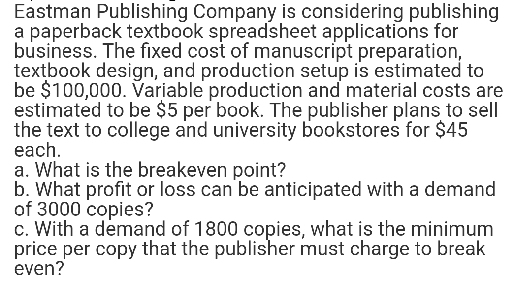 Eastman Publishing Company is considering publishing
a paperback textbook spreadsheet applications for
business. The fixed cost of manuscript preparation,
textbook design, and production setup is estimated to
be $100,000. Variable production and material costs are
estimated to be $5 per book. The publisher plans to sell
the text to college and university bookstores for $45
each.
a. What is the breakeven point?
b. What profit or loss can be anticipated with a demand
of 3000 copies?
c. With a demand of 1800 copies, what is the minimum
price per copy that the publisher must charge to break
even?