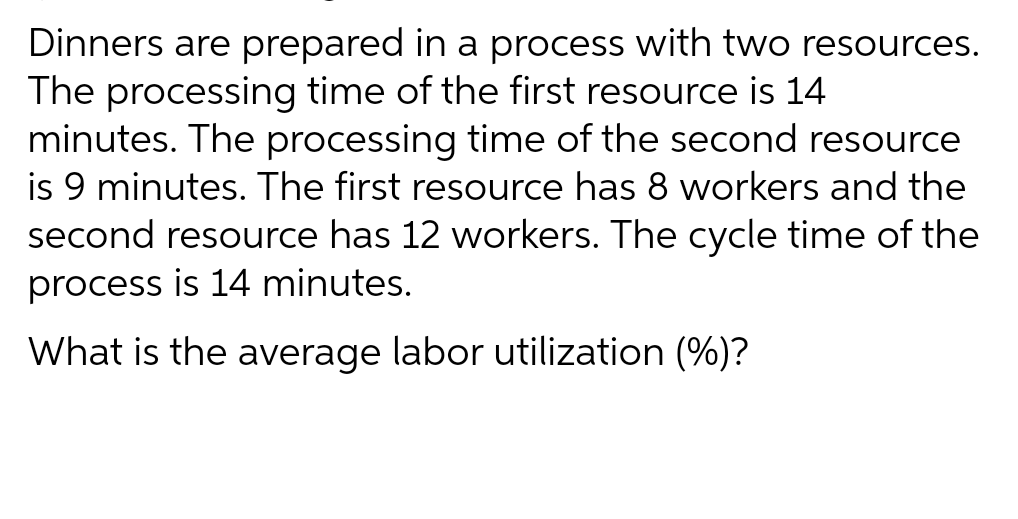 Dinners are prepared in a process with two resources.
The processing time of the first resource is 14
minutes. The processing time of the second resource
is 9 minutes. The first resource has 8 workers and the
second resource has 12 workers. The cycle time of the
process is 14 minutes.
What is the average labor utilization (%)?