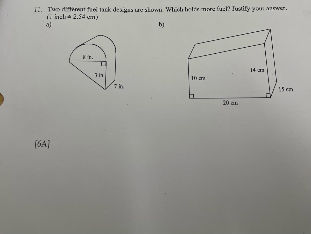 11. Two different fuel tank designs are shown. Which holds more fuel? Justify your answer.
(1 inch = 2.54 cm)
a)
b)
[6A]
8 in.
3 in
7 in.
10 cm
20 cm
14 cm
15 cm