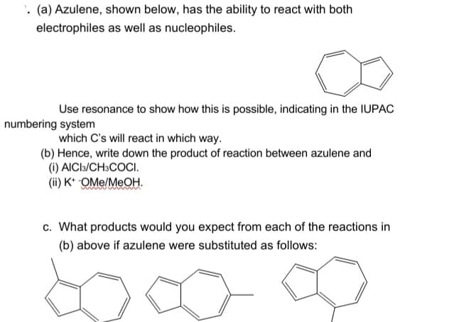 . (a) Azulene, shown below, has the ability to react with both
electrophiles as well as nucleophiles.
Use resonance to show how this is possible, indicating in the IUPAC
numbering system
which C's will react in which way.
(b) Hence, write down the product of reaction between azulene and
(i) AICI3/CH3COCI.
(ii) K* OMe/MeOH.
c. What products would you expect from each of the reactions in
(b) above if azulene were substituted as follows:
