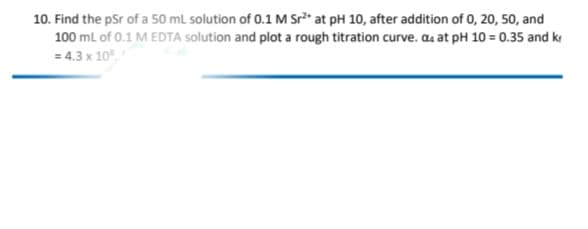 10. Find the pSr of a 50 ml solution of 0.1 M Sr* at pH 10, after addition of 0, 20, 50, and
100 ml of 0.1 M EDTA solution and plot a rough titration curve. aa at pH 10 = 0.35 and k
= 4.3 x 10.
