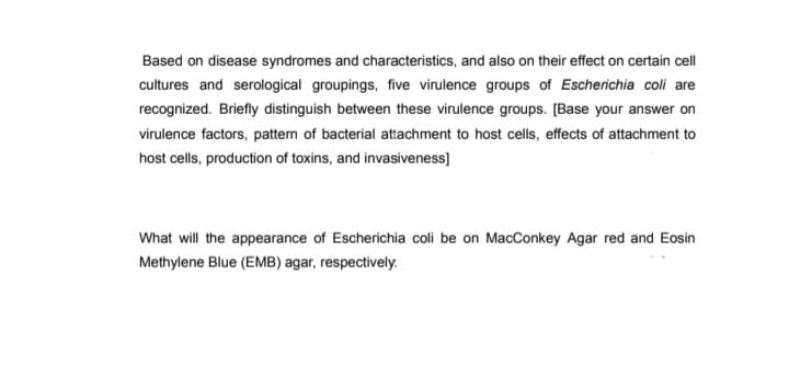 Based on disease syndromes and characteristics, and also on their effect on certain cell
cultures and serological groupings, five virulence groups of Escherichia coli are
recognized. Briefly distinguish between these virulence groups. [Base your answer on
virulence factors, pattern of bacterial attachment to host cells, effects of attachment to
host cells, production of toxins, and invasiveness]
What will the appearance of Escherichia coli be on MacConkey Agar red and Eosin
Methylene Blue (EMB) agar, respectively.
