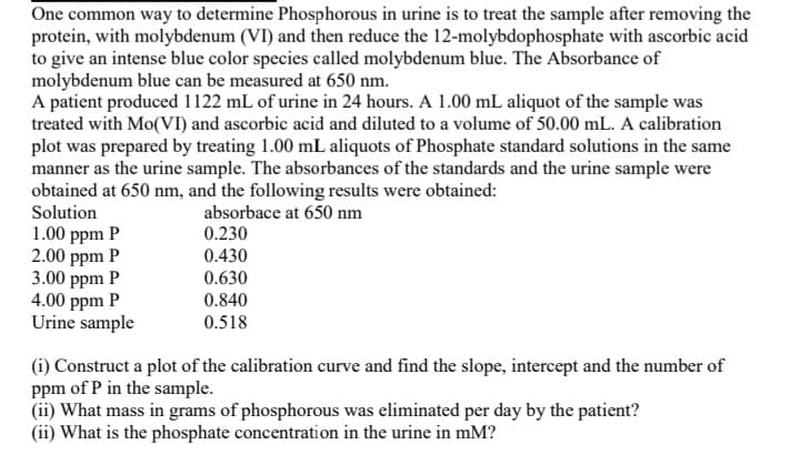 One common way to determine Phosphorous in urine is to treat the sample after removing the
protein, with molybdenum (VI) and then reduce the 12-molybdophosphate with ascorbic acid
to give an intense blue color species called molybdenum blue. The Absorbance of
molybdenum blue can be measured at 650 nm.
A patient produced 1122 mL of urine in 24 hours. A 1.00 mL aliquot of the sample was
treated with Mo(VI) and ascorbic acid and diluted to a volume of 50.00 mL. A calibration
plot was prepared by treating 1.00 mL aliquots of Phosphate standard solutions in the same
manner as the urine sample. The absorbances of the standards and the urine sample were
obtained at 650 nm, and the following results were obtained:
Solution
absorbace at 650 nm
1.00 ppm P
2.00 ppm P
3.00 ppm P
4.00 ppm P
Urine sample
0.230
0.430
0.630
0.840
0.518
(1) Construct a plot of the calibration curve and find the slope, intercept and the number of
ppm of P in the sample.
(ii) What mass in grams of phosphorous was eliminated per day by the patient?
(ii) What is the phosphate concentration in the urine in mM?