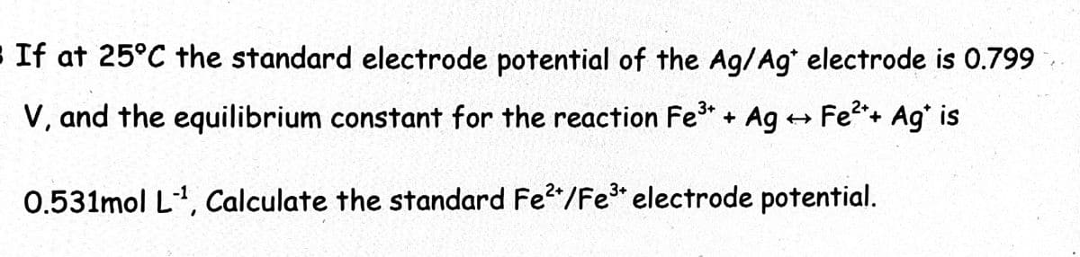If at 25°C the standard electrode potential of the Ag/Ag electrode is 0.799
V, and the equilibrium constant for the reaction Fe* + Ag +→ Fe2+ Ag' is
0.531mol L1, Calculate the standard Fe*/Fe* electrode potential.
