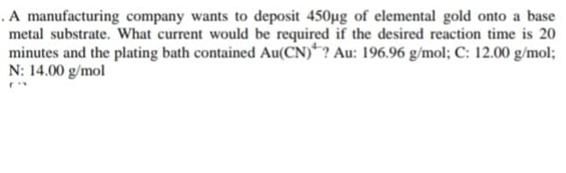 . A manufacturing company wants to deposit 450µg of elemental gold onto a base
metal substrate. What current would be required if the desired reaction time is 20
minutes and the plating bath contained Au(CN)? Au: 196.96 g/mol; C: 12.00 g/mol;
N: 14.00 g/mol