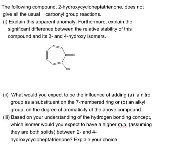 The following compound, 2-hydroxycycloheptatrienone, does not
give all the usual carbonyl group reactions.
(i) Explain this apparent anomaly. Furthermore, explain the
significant difference between the relative stability of this
compound and its 3- and 4-hydroxy isomers.
(ii) What would you expect to be the influence of adding (a) a nitro
group as a substituent on the 7-membered ring or (b) an alkyl
group, on the degree of aromaticity of the above compound.
(iii) Based on your understanding of the hydrogen bonding concept,
which isomer would you expect to have a higher m.p, (assuming
they are both solids) between 2- and 4-
hydroxycycloheptatrienone? Explain your choice.
