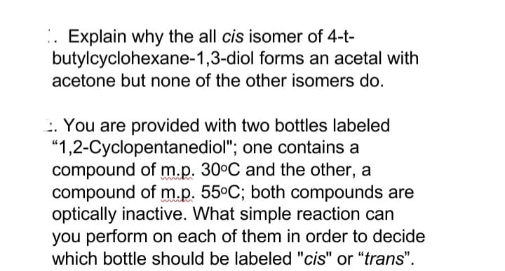 .. Explain why the all cis isomer of 4-t-
butylcyclohexane-1,3-diol forms an acetal with
acetone but none of the other isomers do.
: You are provided with two bottles labeled
"1,2-Cyclopentanediol"; one contains a
compound of m.p. 30°C and the other, a
compound of m.p. 55°C; both compounds are
optically inactive. What simple reaction can
you perform on each of them in order to decide
which bottle should be labeled "cis" or "trans".
