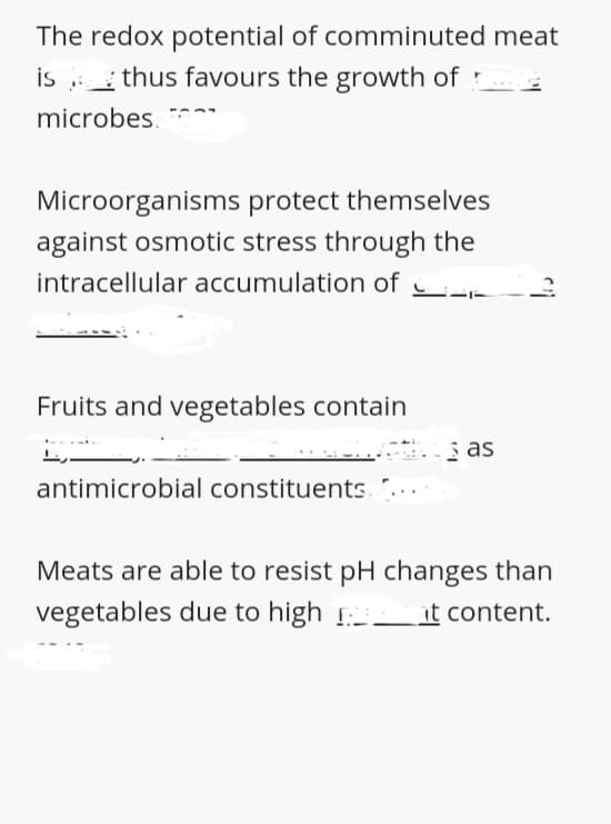 The redox potential of comminuted meat
is thus favours the growth of :
microbes,
Microorganisms protect themselves
against osmotic stress through the
intracellular accumulation of
Fruits and vegetables contain
s as
antimicrobial constituents.
Meats are able to resist pH changes than
vegetables due to high !
. it content.
