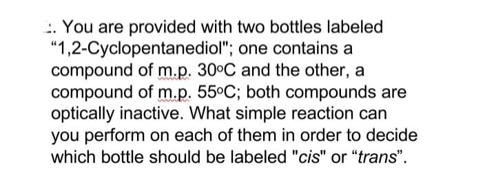 :. You are provided with two bottles labeled
"1,2-Cyclopentanediol"; one contains a
compound of m.p. 30°C and the other, a
compound of m.p. 55°C; both compounds are
optically inactive. What simple reaction can
you perform on each of them in order to decide
which bottle should be labeled "cis" or "trans".
