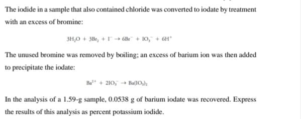 The iodide in a sample that also contained chloride was converted to iodate by treatment
with an excess of bromine:
3H,0 + 3Br, +-→ 6Br + 10," + 6H*
The unused bromine was removed by boiling; an excess of barium ion was then added
to precipitate the iodate:
Ba* + 210, - Ba(10,);
In the analysis of a 1.59-g sample, 0.0538 g of barium iodate was recovered. Express
the results of this analysis as percent potassium iodide.
