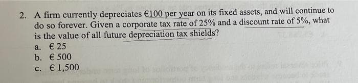 2. A firm currently depreciates €100 per year on its fixed assets, and will continue to
do so forever. Given a corporate tax rate of 25% and a discount rate of 5%, what
is the value of all future depreciation tax shields?
a. € 25
b. € 500
c. € 1,500