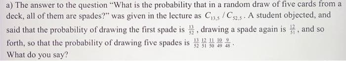 a) The answer to the question "What is the probability that in a random draw of five cards from a
deck, all of them are spades?" was given in the lecture as C₁3,5/C52.5. A student objected, and
said that the probability of drawing the first spade is, drawing a spade again is, and so
forth, so that the probability of drawing five spades is 10
52 51 50 49 48
What do you say?