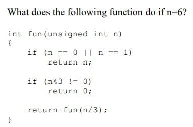 What does the following function do if n=6?
int fun (unsigned int n)
{
if (n == 0 | n == 1)
return n;
if (n%3 != 0)
return 0;
return fun (n/3);
}
