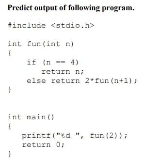 Predict output of following program.
#include <stdio.h>
int fun (int n)
{
if (n == 4)
return n;
else return 2*fun (n+1);
int main ()
{
printf("%d ", fun (2));
return 0;
