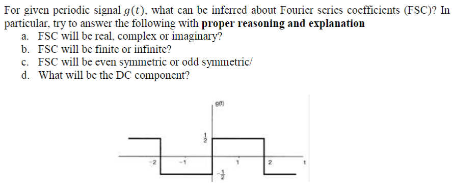 For given periodic signal g(t), what can be inferred about Fourier series coefficients (FSC)? In
particular, try to answer the following with proper reasoning and explanation
a. FSC will be real, complex or imaginary?
b. FSC will be finite or infinite?
c. FSC will be even symmetric or odd symmetric/
d. What will be the DC component?
2
12
2.
