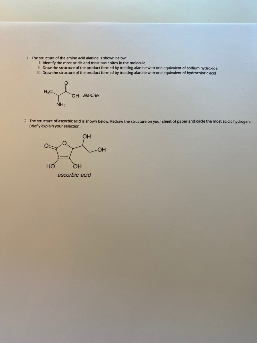 1. The structure of the amino acid alanine is shown below:
i. Identify the most acidic and most basic sites in the molecule
ii. Draw the structure of the product formed by treating alanine with one equivalent of sodium hydroxide
iii. Draw the structure of the product formed by treating alanine with one equivalent of hydrochloric acid
H3C.
H alanine
NH2
2. The structure of ascorbic acid is shown below. Redraw the structure on your sheet of paper and circle the most acidic hydrogen.
Briefly explain your selection.
ОН
OH
HO
ascorbic acid
