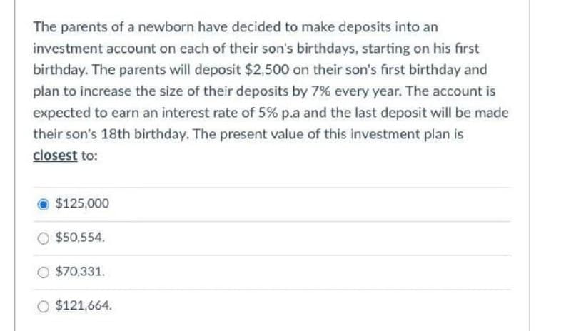 The parents of a newborn have decided to make deposits into an
investment account on each of their son's birthdays, starting on his first
birthday. The parents will deposit $2,500 on their son's first birthday and
plan to increase the size of their deposits by 7% every year. The account is
expected to earn an interest rate of 5% p.a and the last deposit will be made
their son's 18th birthday. The present value of this investment plan is
closest to:
$125,000
$50,554.
$70,331.
O $121,664.

