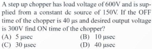 A step up chopper has load voltage of 600V and is sup-
plied from a constant de source of 150V. If the OFF
time of the chopper is 40 us and desired output voltage
is 300V find ON time of the chopper?
(A) 5 µsec
(C) 30 usec
(B) 10 µsec
(D) 40 usec