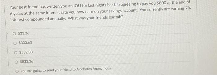 Your best friend has written you an IOU for last nights bar tab agreeing to pay you $800 at the end of
6 years at the same interest rate you now earn on your savings account. You currently are earning 7%
interest compounded annually. What was your friends bar tab?
O $33.36
O $333.60
O $532.80
O $833.36
You are going to send your friend to Alcoholics Anonymous