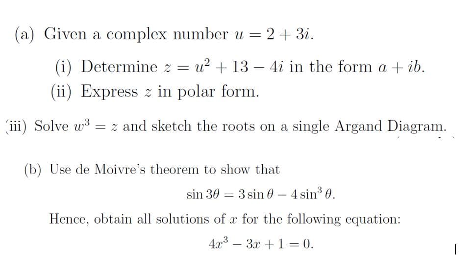 (a) Given a complex number u =
2+ 3i.
(i) Determine z = u? + 13 – 4i in the form a + ib.
(ii) Express z in polar form.
(iii) Solve w3
= z and sketch the roots on a single Argand Diagram.
(b) Use de Moivre's theorem to show that
sin 30 = 3 sin 0 – 4 sin3 0.
Hence, obtain all solutions of x for the following equation:
4.x – 3x + 1 = 0.
