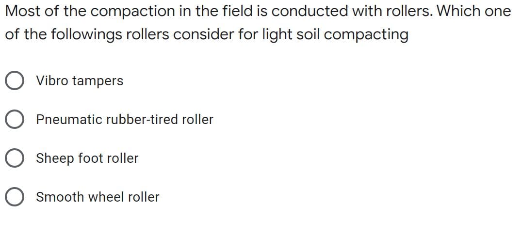 Most of the compaction in the field is conducted with rollers. Which one
of the followings rollers consider for light soil compacting
O Vibro tampers
O Pneumatic rubber-tired roller
O Sheep foot roller
O Smooth wheel roller
