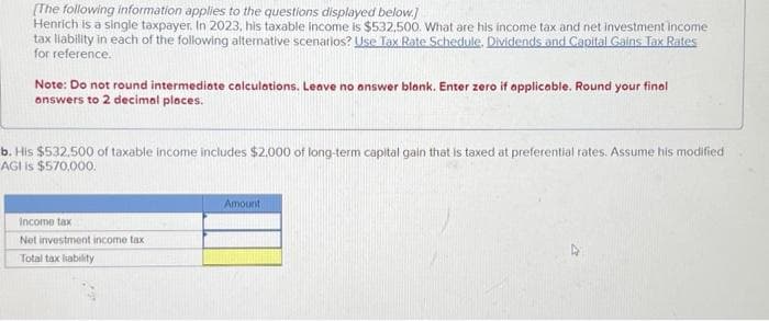 [The following information applies to the questions displayed below.]
Henrich is a single taxpayer. In 2023, his taxable income is $532,500. What are his income tax and net investment income
tax liability in each of the following alternative scenarios? Use Tax Rate Schedule. Dividends and Capital Gains Tax Rates
for reference.
Note: Do not round intermediate calculations. Leave no answer blank. Enter zero if applicable. Round your final
answers to 2 decimal places.
b. His $532.500 of taxable income includes $2,000 of long-term capital gain that is taxed at preferential rates. Assume his modified
AGI is $570,000.
Income tax
Net investment income tax
Total tax liability
Amount