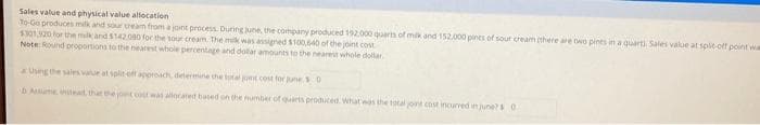 Sales value and physical value allocation
To-Go produces milk and sour cream from ajont process. During june, the company produced 192.000 quarts of milk and 152.000 pints of sour cream (there are two pints in a quarti. Sales value at spit-off point wa
$301,920 for the milk and $142.080 for the sour cream. The mulk was assigned $100,640 of the joint cost
Note: Round proportions to the nearest whole percentage and dollar amounts to the nearest whole dollar
Using the sales value at split off approach, determine the total jont cost for junes.0
b Assume instead, that the joint cost was allocated based on the number of quarts produced. What was the total joint cost incurred in june? 0