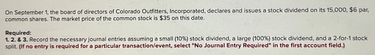On September 1, the board of directors of Colorado Outfitters, Incorporated, declares and issues a stock dividend on its 15,000, $6 par,
common shares. The market price of the common stock is $35 on this date.
Required:
1.2. & 3. Record the necessary journal entries assuming a small (10%) stock dividend, a large (100%) stock dividend, and a 2-for-1 stock
split. (If no entry is required for a particular transaction/event, select "No Journal Entry Required" in the first account field.)