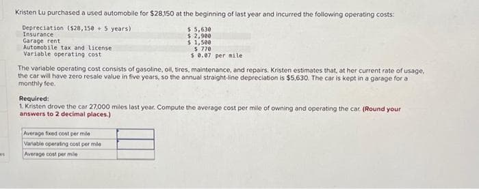 s
Kristen Lu purchased a used automobile for $28,150 at the beginning of last year and incurred the following operating costs:
Depreciation ($28,150+ 5 years)
Insurance
Garage rent
Automobile tax and license
Variable operating cost
$ 5,630
$ 2,900
$ 1,500
$ 770
$ 0.07 per mile
The variable operating cost consists of gasoline, oil, tires, maintenance, and repairs. Kristen estimates that, at her current rate of usage,
the car will have zero resale value in five years, so the annual straight-line depreciation is $5,630. The car is kept in a garage for a
monthly fee.
Average fixed cost per mile
Variable operating cost per mile
Average cost per mile
Required:
1. Kristen drove the car 27,000 miles last year. Compute the average cost per mile of owning and operating the car. (Round your
answers to 2 decimal places.)