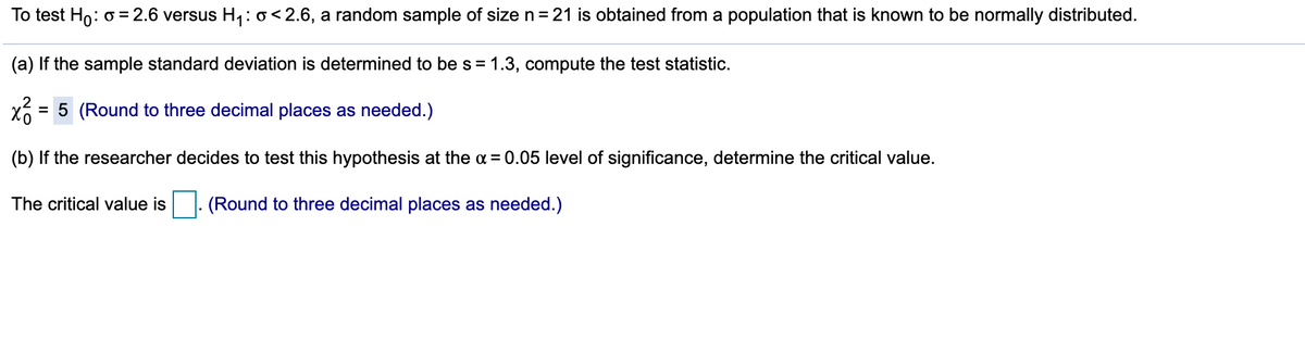 To test Ho: o = 2.6 versus H, :o<2.6, a random sample of size n= 21 is obtained from a population that is known to be normally distributed.
(a) If the sample standard deviation is determined to bes= 1.3, compute the test statistic.
= 5 (Round to three decimal places as needed.)
(b) If the researcher decides to test this hypothesis at the a = 0.05 level of significance, determine the critical value.
The critical value is
(Round to three decimal places as needed.)
