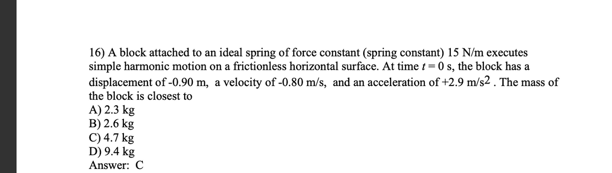 16) A block attached to an ideal spring of force constant (spring constant) 15 N/m executes
simple harmonic motion on a frictionless horizontal surface. At time t = 0 s, the block has a
displacement of -0.90 m, a velocity of -0.80 m/s, and an acceleration of +2.9 m/s2 . The mass of
the block is closest to
A) 2.3 kg
B) 2.6 kg
C) 4.7 kg
D) 9.4 kg
Answer: C
