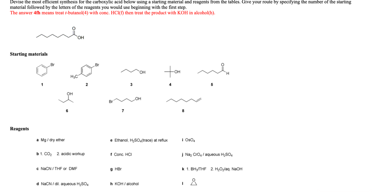 Devise the most efficient synthesis for the carboxylic acid below using a starting material and reagents from the tables. Give your route by specifying the number of the starting
material followed by the letters of the reagents you would use beginning with the first step.
The answer 4fh means treat t-butanol(4) with conc. HCl(f) then treat the product with KOH in alcohol(h).
HO,
Starting materials
Br
Br
ton
HO.
OH
H.
H3C
1
2
3
он
он
Br
7
Reagents
a Mg / dry ether
e Ethanol, H2SO4(trace) at reflux
i Os04
b 1. CO2 2. acidic workup
f Conc. HCI
į Naz Cro4 / aqueous H,SO4
c NACN / THF or DMF
9 HBr
k 1. BH3/THF 2. H2O2/aq. NAOH
d NaCN / dil. aqueous H2SO4
h КОН/alcohol
