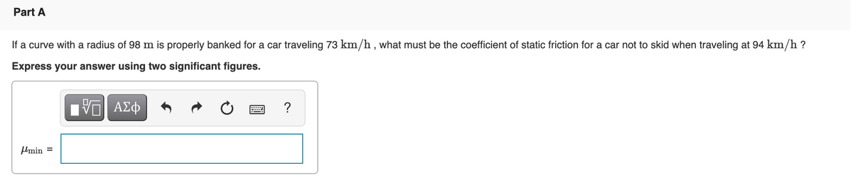 Part A
If a curve with a radius of 98 m is properly banked for a car traveling 73 km/h , what must be the coefficient of static friction for a car not to skid when traveling at 94 km/h ?
Express your answer using two significant figures.
Π ΑΣΦ
?
Umin =
