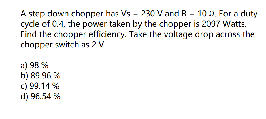 step down chopper has Vs = 230 V and R = 10 0. For a duty
cycle of 0.4, the power taken by the chopper is 2097 Watts.
Find the chopper efficiency. Take the voltage drop across the
chopper switch as 2 V.
a) 98 %
b) 89.96 %
c) 99.14 %
d) 96.54 %
