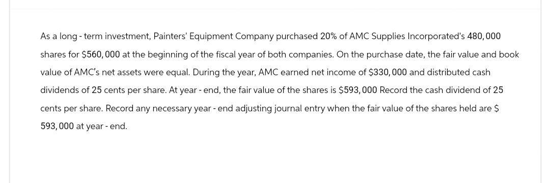 As a long-term investment, Painters' Equipment Company purchased 20% of AMC Supplies Incorporated's 480,000
shares for $560,000 at the beginning of the fiscal year of both companies. On the purchase date, the fair value and book
value of AMC's net assets were equal. During the year, AMC earned net income of $330,000 and distributed cash
dividends of 25 cents per share. At year-end, the fair value of the shares is $593,000 Record the cash dividend of 25
cents per share. Record any necessary year - end adjusting journal entry when the fair value of the shares held are $
593,000 at year-end.