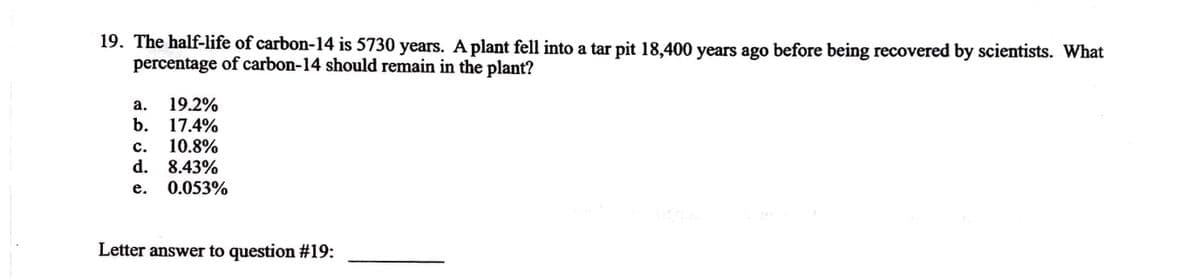 19. The half-life of carbon-14 is 5730 years. A plant fell into a tar pit 18,400 years ago before being recovered by scientists. What
percentage of carbon-14 should remain in the plant?
a. 19.2%
b. 17.4%
C. 10.8%
d. 8.43%
e. 0.053%
Letter answer to question #19: