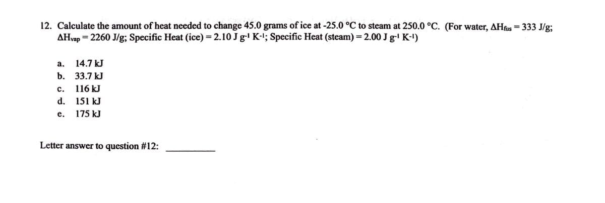 honen 15
12. Calculate the amount of heat needed to change 45.0 grams of ice at -25.0 °C to steam at 250.0 °C. (For water, AHfus = 333 J/g;
AHvap = 2260 J/g; Specific Heat (ice) = 2.10 Jg¹ K-¹; Specific Heat (steam) = 2.00 J g-¹ K-¹)
a. 14.7 kJ
b. 33.7 kJ
C. 116 kJ
E
d.
151 kJ
e.
175 kJ
Letter answer to question #12: