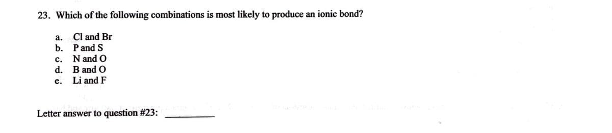 23. Which of the following combinations is most likely to produce an ionic bond?
Cl and Br
P and S
a.
b.
C.
d.
e.
N and O
B and O
Li and F
Comower to
Letter answer to question #23: