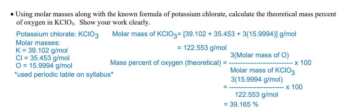 •Using molar masses along with the known formula of potassium chlorate, calculate the theoretical mass percent
of oxygen in KClO3. Show your work clearly.
Molar mass of KCIO3= [39.102 + 35.453 + 3(15.9994)] g/mol
Potassium chlorate: KCIO3
Molar masses:
= 122.553 g/mol
K= 39.102 g/mol
CI= 35.453 g/mol
Mass percent of oxygen (theoretical)
O 15.9994 g/mol
*used periodic table on syllabus*
3(Molar mass of O)
Molar mass of KCIO3
3(15.9994 g/mol)
122.553 g/mol
= 39.165 %
x 100
x 100
