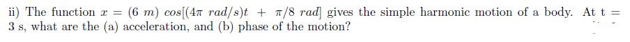 ii) The function x =
3 s, what are the (a) acceleration, and (b) phase of the motion?
(6 m) cos[(4n rad/s)t + T/8 rad] gives the simple harmonic motion of a body. At t =
