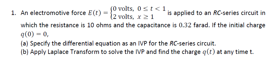 (0 volts, 0 <t<1
(2 volts, x 2 1
which the resistance is 10 ohms and the capacitance is 0.32 farad. If the initial charge
1. An electromotive force E (t) =
is applied to an RC-series circuit in
q(0) = 0,
(a) Specify the differential equation as an IVP for the RC-series circuit.
(b) Apply Laplace Transform to solve the IVP and find the charge q(t) at any time t.
