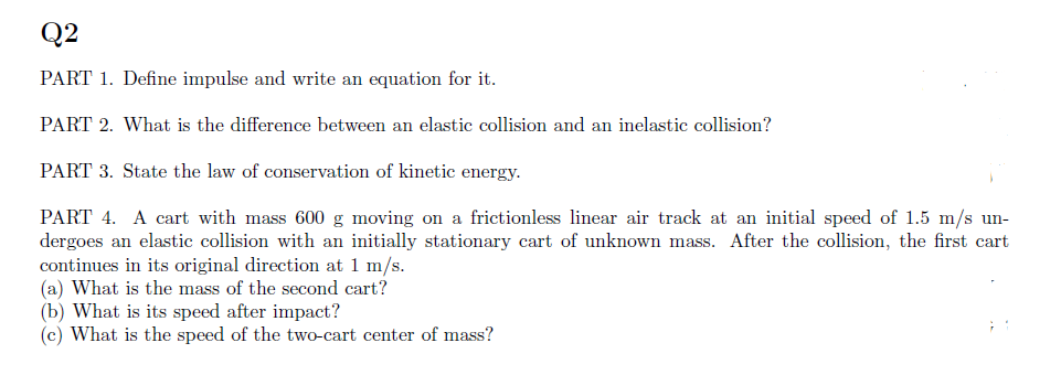 Q2
PART 1. Define impulse and write an equation for it.
PART 2. What is the difference between an elastic collision and an inelastic collision?
PART 3. State the law of conservation of kinetic energy.
PART 4. A cart with mass 600 g moving on a frictionless linear air track at an initial speed of 1.5 m/s un-
dergoes an elastic collision with an initially stationary cart of unknown mass. After the collision, the first cart
continues in its original direction at 1 m/s.
(a) What is the mass of the second cart?
(b) What is its speed after impact?
(c) What is the speed of the two-cart center of mass?
